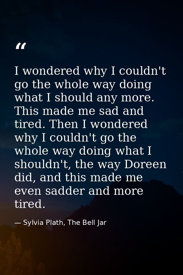 I wondered why I couldn't go the whole way doing what I should any more. This made me sad and tired. Then I wondered why — Sylvia Plath, The Bell Jar