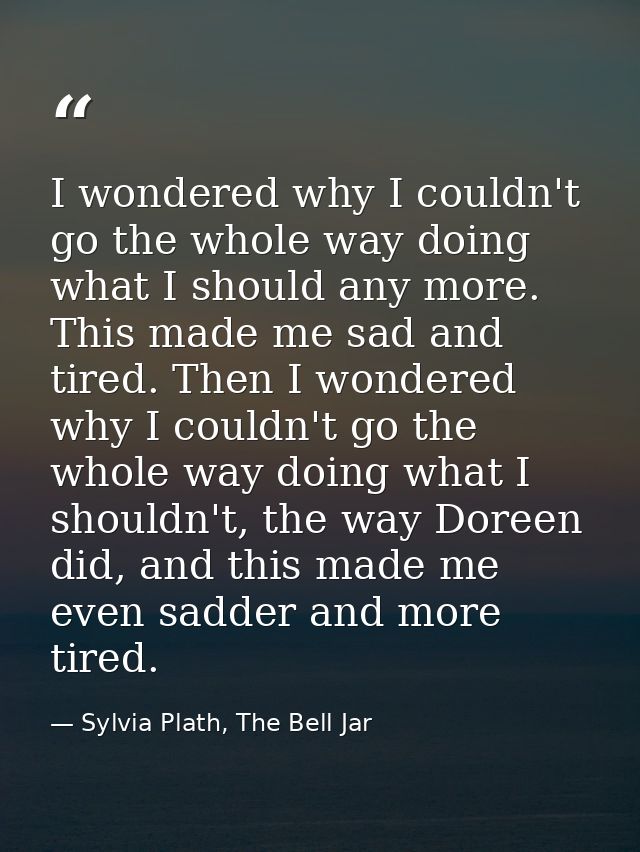 I wondered why I couldn't go the whole way doing what I should any more. This made me sad and tired. Then I wondered why — Sylvia Plath, The Bell Jar