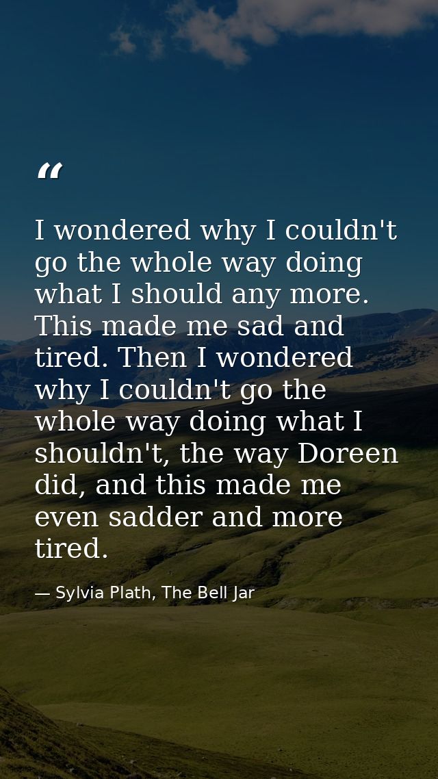 I wondered why I couldn't go the whole way doing what I should any more. This made me sad and tired. Then I wondered why — Sylvia Plath, The Bell Jar