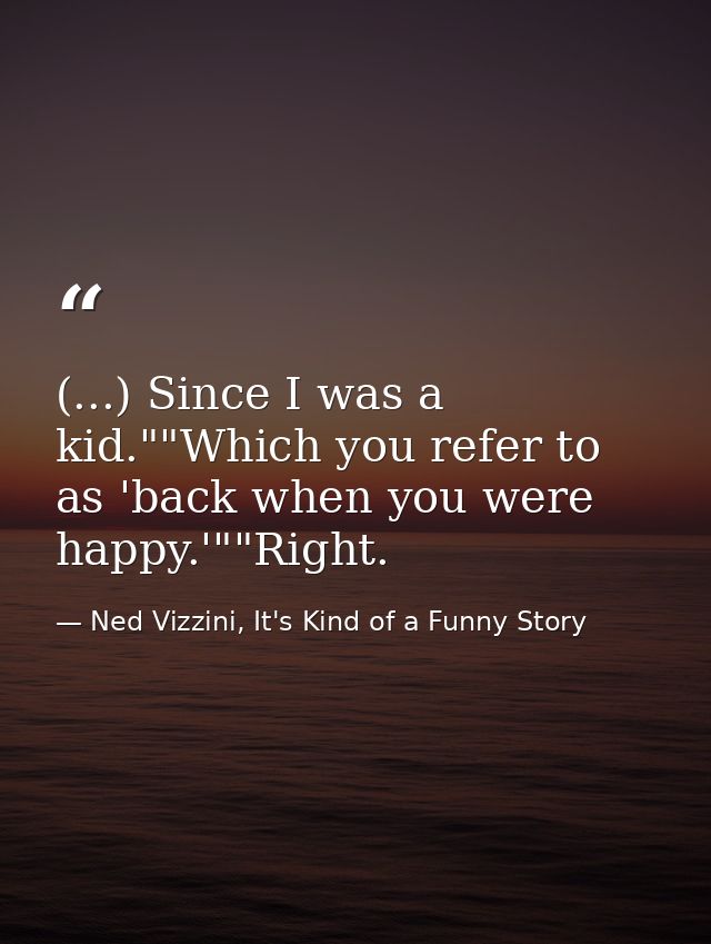(...) Since I was a kid.""Which you refer to as 'back when you were happy.'""Right. — Ned Vizzini, It's Kind of a Funny Story
