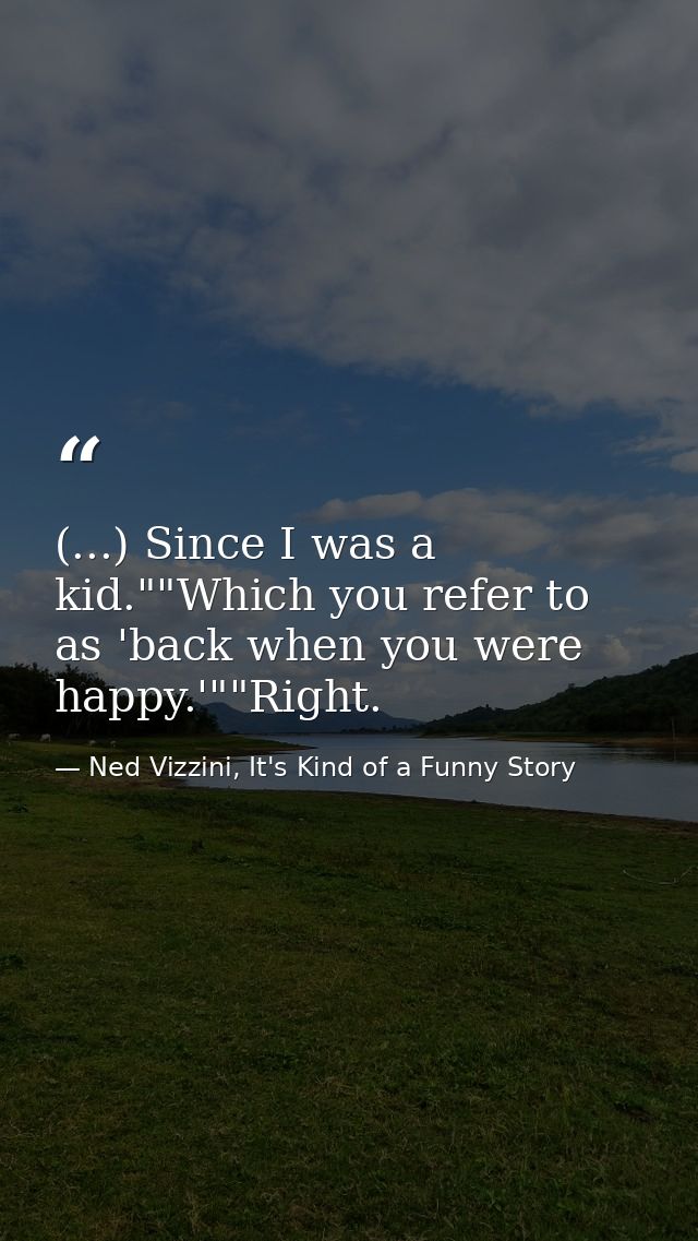 (...) Since I was a kid.""Which you refer to as 'back when you were happy.'""Right. — Ned Vizzini, It's Kind of a Funny Story