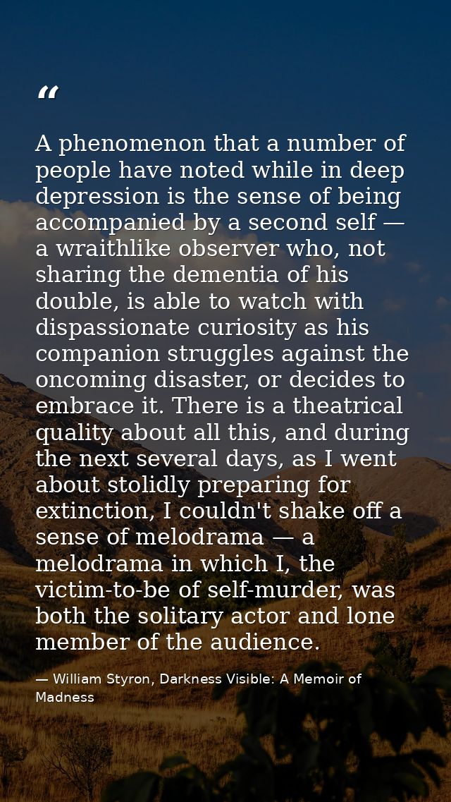 A phenomenon that a number of people have noted while in deep depression is the sense of being accompanied by a second s — William Styron, Darkness Visible: A Memoir of Madness