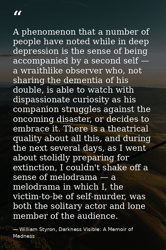 A phenomenon that a number of people have noted while in deep depression is the sense of being accompanied by a second s — William Styron, Darkness Visible: A Memoir of Madness