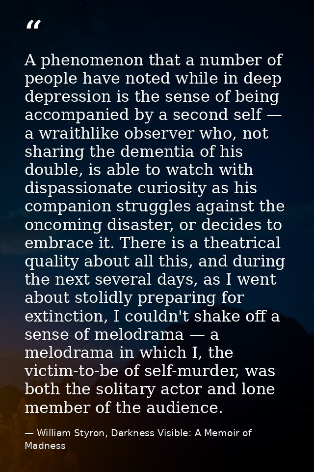 A phenomenon that a number of people have noted while in deep depression is the sense of being accompanied by a second s — William Styron, Darkness Visible: A Memoir of Madness