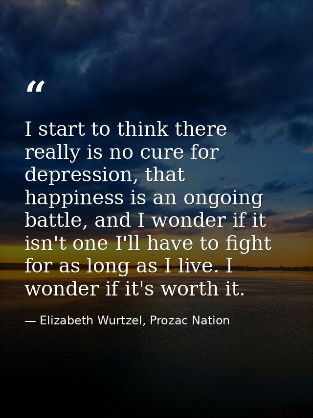 I start to think there really is no cure for depression, that happiness is an ongoing battle, and I wonder if it isn't o — Elizabeth Wurtzel, Prozac Nation