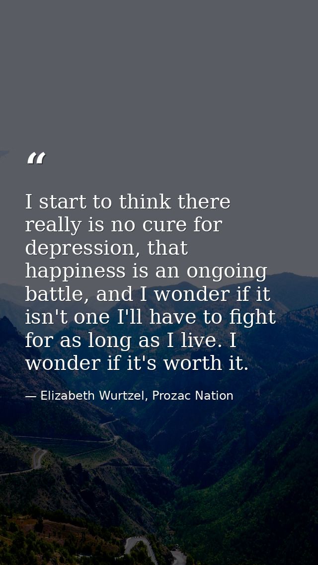 I start to think there really is no cure for depression, that happiness is an ongoing battle, and I wonder if it isn't o — Elizabeth Wurtzel, Prozac Nation