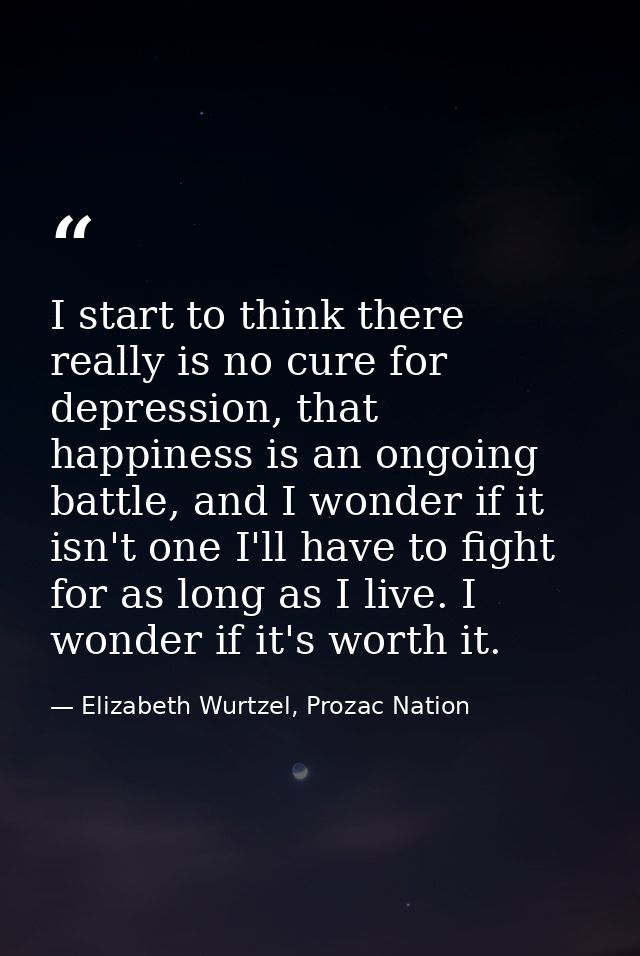 I start to think there really is no cure for depression, that happiness is an ongoing battle, and I wonder if it isn't o — Elizabeth Wurtzel, Prozac Nation