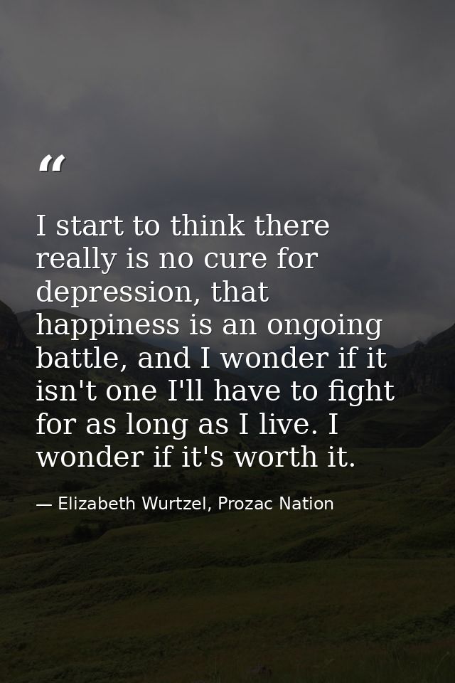 I start to think there really is no cure for depression, that happiness is an ongoing battle, and I wonder if it isn't o — Elizabeth Wurtzel, Prozac Nation