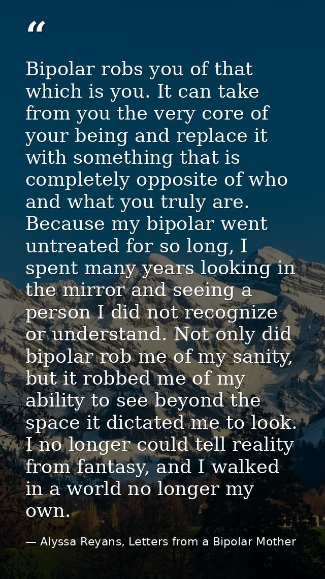 Bipolar robs you of that which is you. It can take from you the very core of your being and replace it with something th — Alyssa Reyans, Letters from a Bipolar Mother