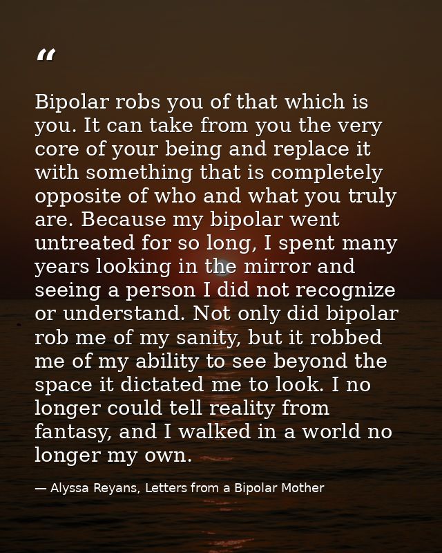 Bipolar robs you of that which is you. It can take from you the very core of your being and replace it with something th — Alyssa Reyans, Letters from a Bipolar Mother