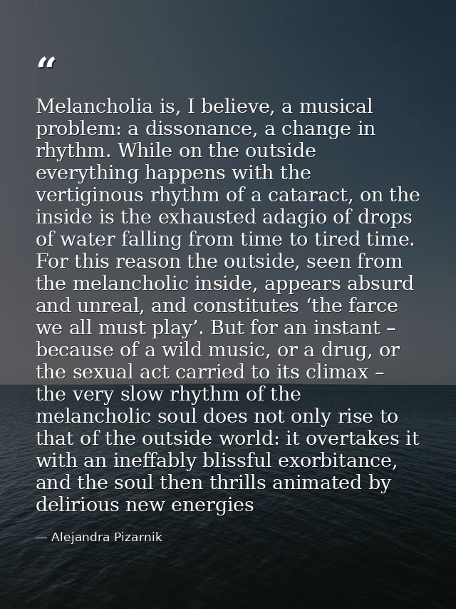 Melancholia is, I believe, a musical problem: a dissonance, a change in rhythm. While on the outside everything happens  — Alejandra Pizarnik