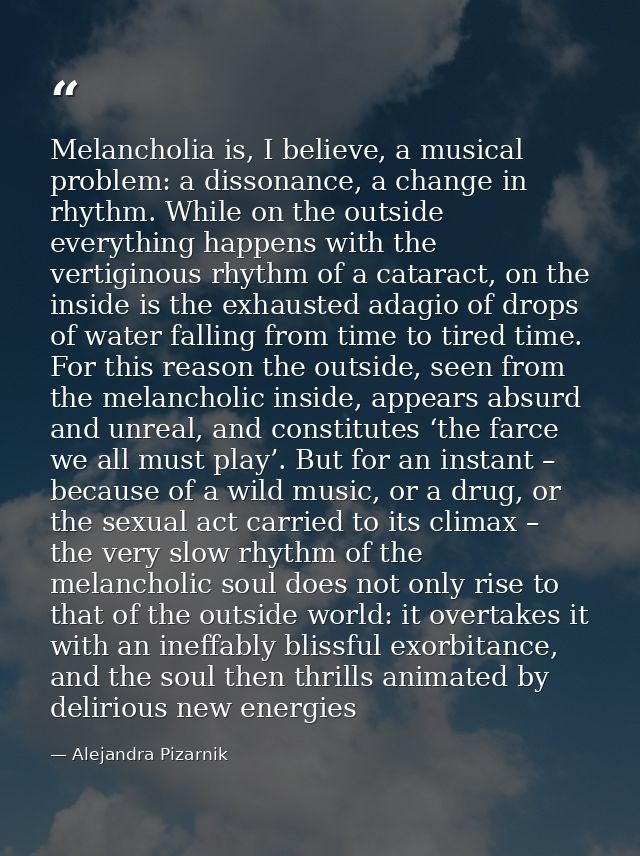 Melancholia is, I believe, a musical problem: a dissonance, a change in rhythm. While on the outside everything happens  — Alejandra Pizarnik