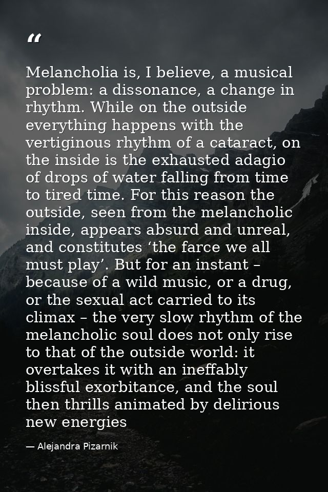 Melancholia is, I believe, a musical problem: a dissonance, a change in rhythm. While on the outside everything happens  — Alejandra Pizarnik