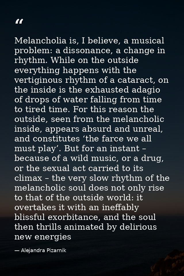 Melancholia is, I believe, a musical problem: a dissonance, a change in rhythm. While on the outside everything happens  — Alejandra Pizarnik