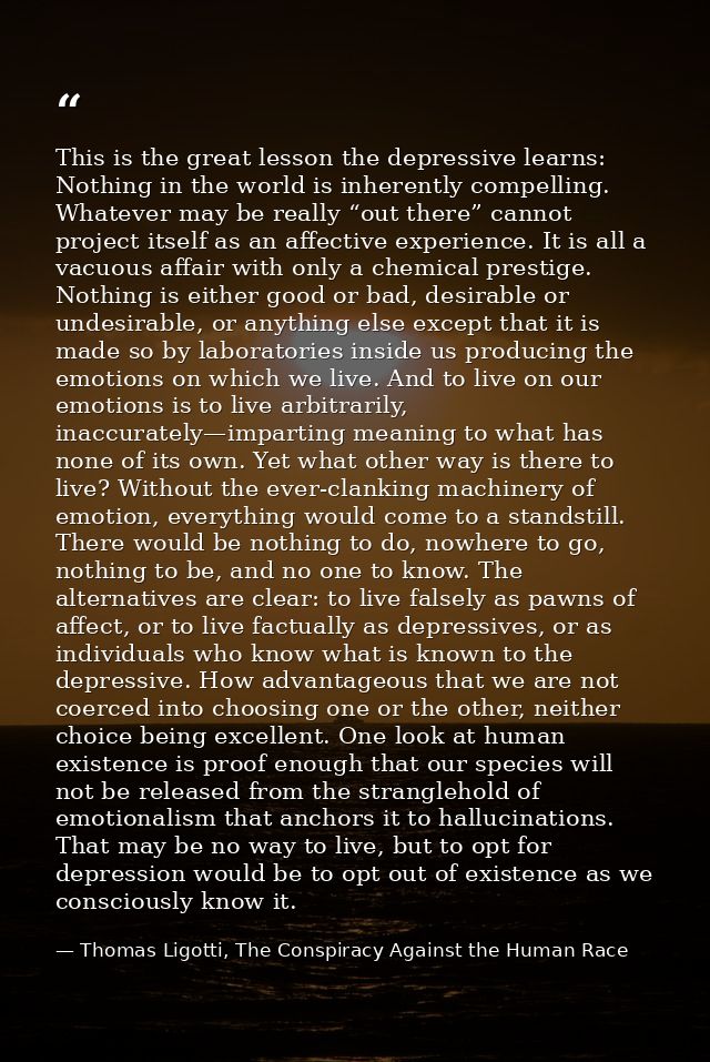 This is the great lesson the depressive learns: Nothing in the world is inherently compelling. Whatever may be really “o — Thomas Ligotti, The Conspiracy Against the Human Race