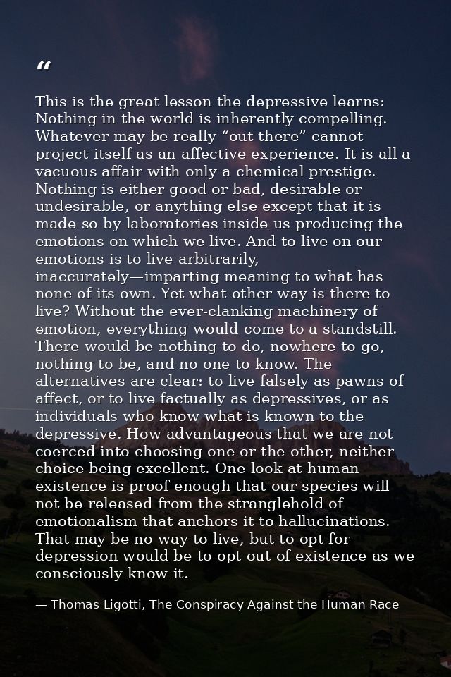 This is the great lesson the depressive learns: Nothing in the world is inherently compelling. Whatever may be really “o — Thomas Ligotti, The Conspiracy Against the Human Race