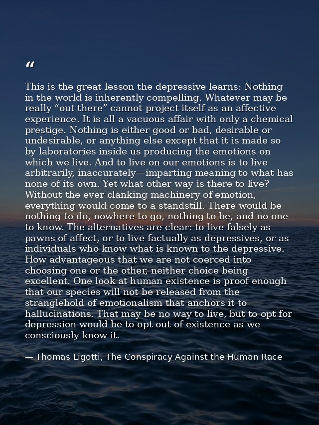 This is the great lesson the depressive learns: Nothing in the world is inherently compelling. Whatever may be really “o — Thomas Ligotti, The Conspiracy Against the Human Race