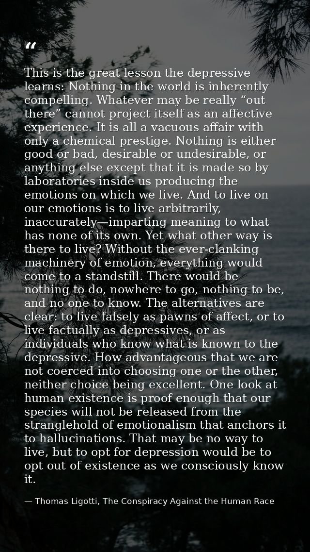 This is the great lesson the depressive learns: Nothing in the world is inherently compelling. Whatever may be really “o — Thomas Ligotti, The Conspiracy Against the Human Race