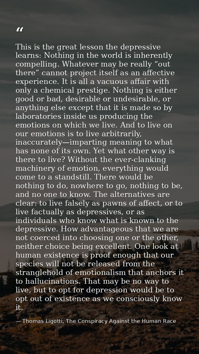 This is the great lesson the depressive learns: Nothing in the world is inherently compelling. Whatever may be really “o — Thomas Ligotti, The Conspiracy Against the Human Race