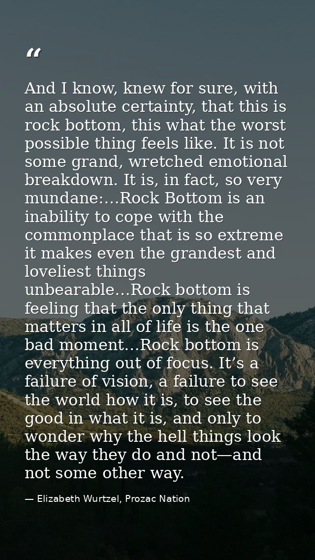 And I know, knew for sure, with an absolute certainty, that this is rock bottom, this what the worst possible thing feel — Elizabeth Wurtzel, Prozac Nation