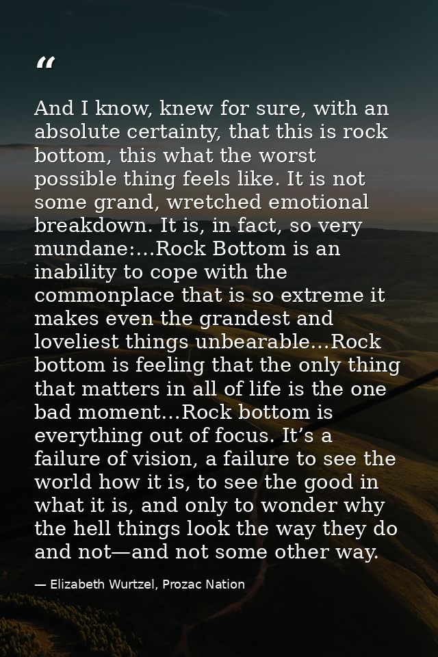 And I know, knew for sure, with an absolute certainty, that this is rock bottom, this what the worst possible thing feel — Elizabeth Wurtzel, Prozac Nation