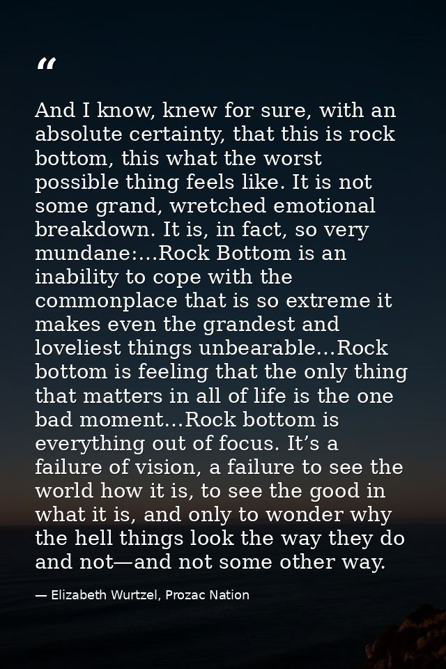 And I know, knew for sure, with an absolute certainty, that this is rock bottom, this what the worst possible thing feel — Elizabeth Wurtzel, Prozac Nation