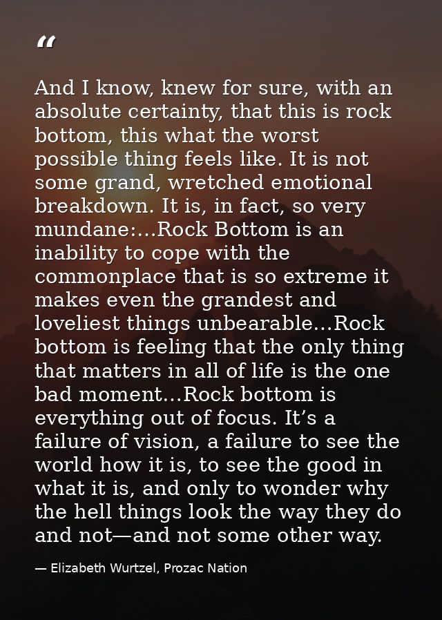 And I know, knew for sure, with an absolute certainty, that this is rock bottom, this what the worst possible thing feel — Elizabeth Wurtzel, Prozac Nation