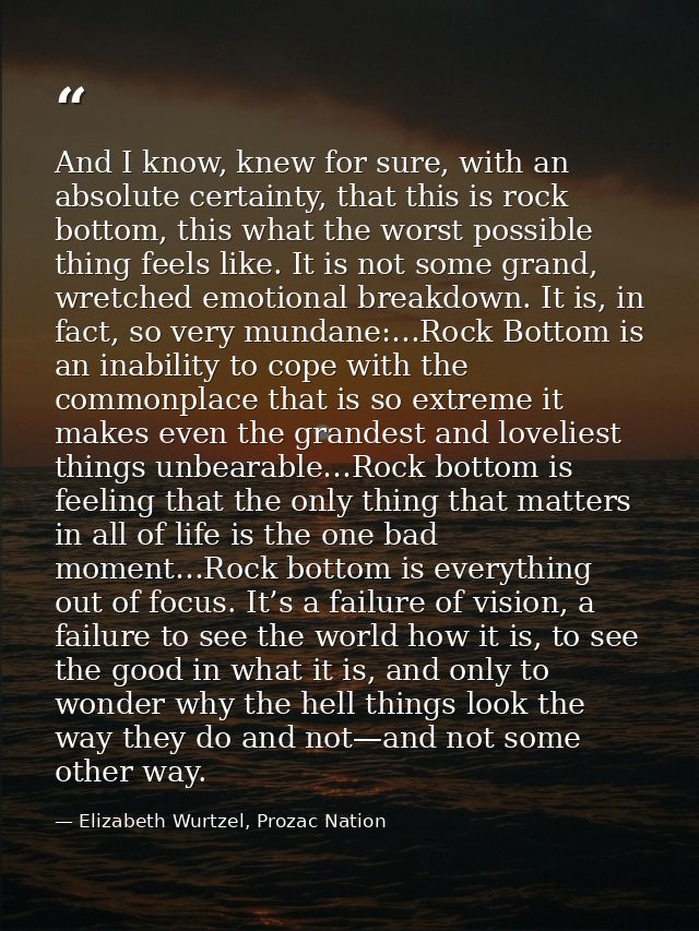 And I know, knew for sure, with an absolute certainty, that this is rock bottom, this what the worst possible thing feel — Elizabeth Wurtzel, Prozac Nation