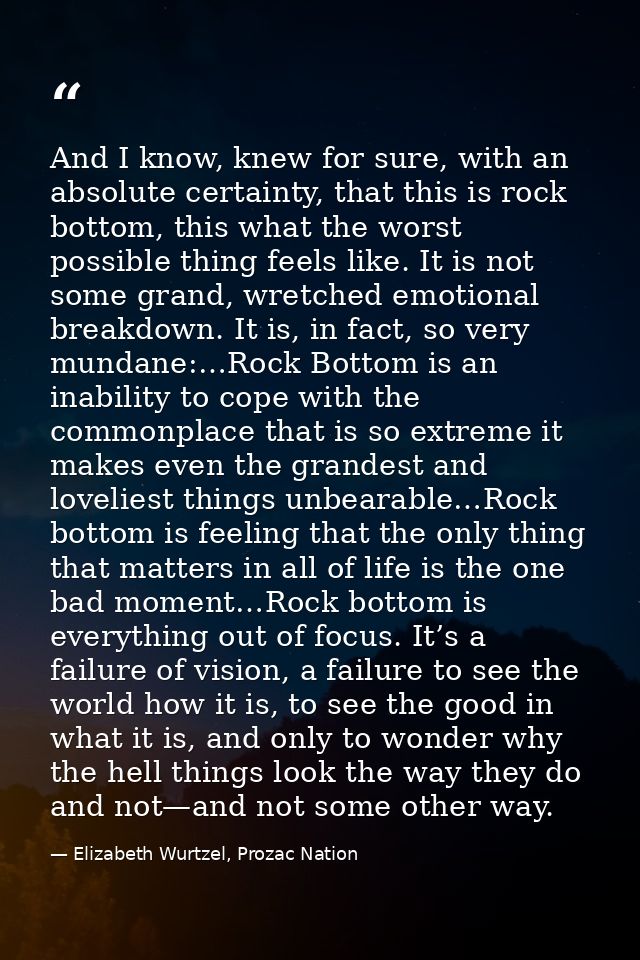 And I know, knew for sure, with an absolute certainty, that this is rock bottom, this what the worst possible thing feel — Elizabeth Wurtzel, Prozac Nation