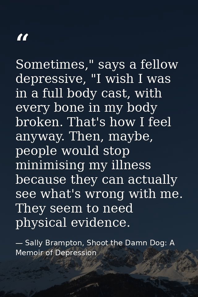 Sometimes," says a fellow depressive, "I wish I was in a full body cast, with every bone in my body broken. That's how I — Sally Brampton, Shoot the Damn Dog: A Memoir of Depression