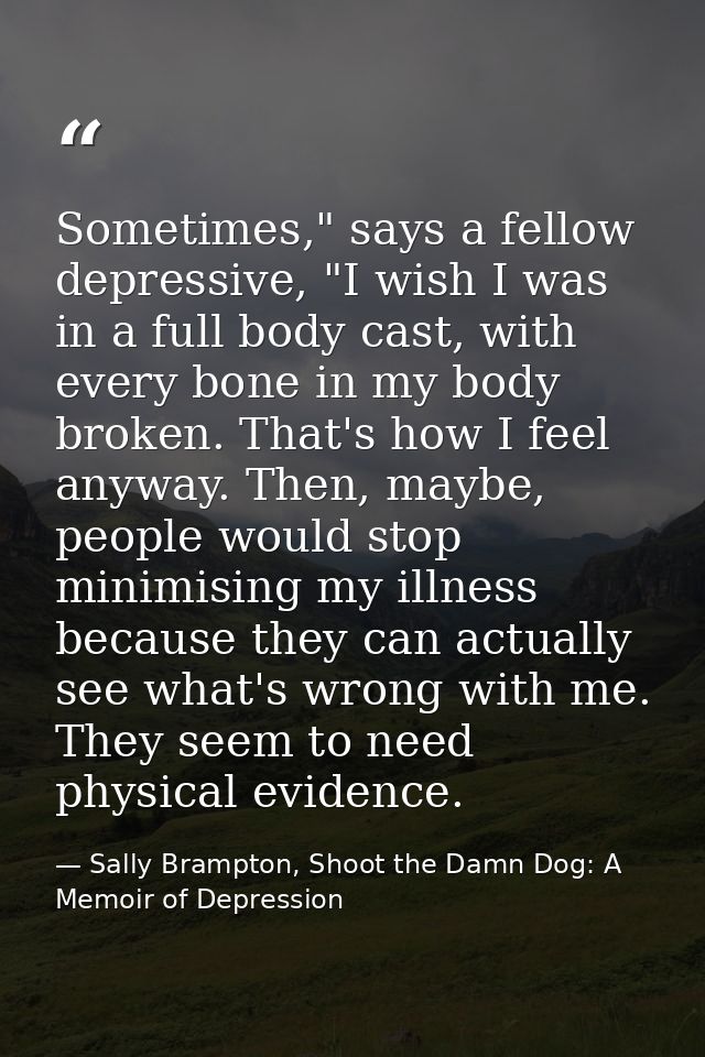 Sometimes," says a fellow depressive, "I wish I was in a full body cast, with every bone in my body broken. That's how I — Sally Brampton, Shoot the Damn Dog: A Memoir of Depression