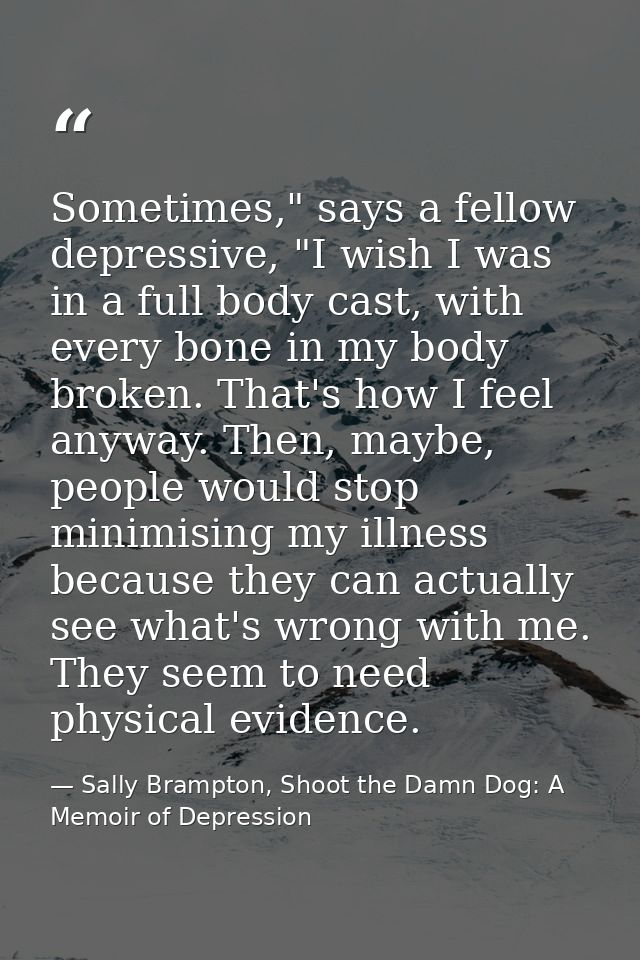 Sometimes," says a fellow depressive, "I wish I was in a full body cast, with every bone in my body broken. That's how I — Sally Brampton, Shoot the Damn Dog: A Memoir of Depression