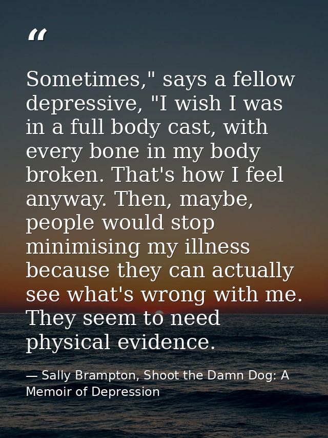 Sometimes," says a fellow depressive, "I wish I was in a full body cast, with every bone in my body broken. That's how I — Sally Brampton, Shoot the Damn Dog: A Memoir of Depression