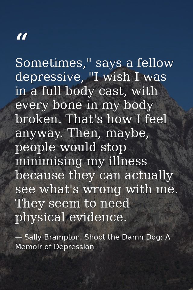 Sometimes," says a fellow depressive, "I wish I was in a full body cast, with every bone in my body broken. That's how I — Sally Brampton, Shoot the Damn Dog: A Memoir of Depression