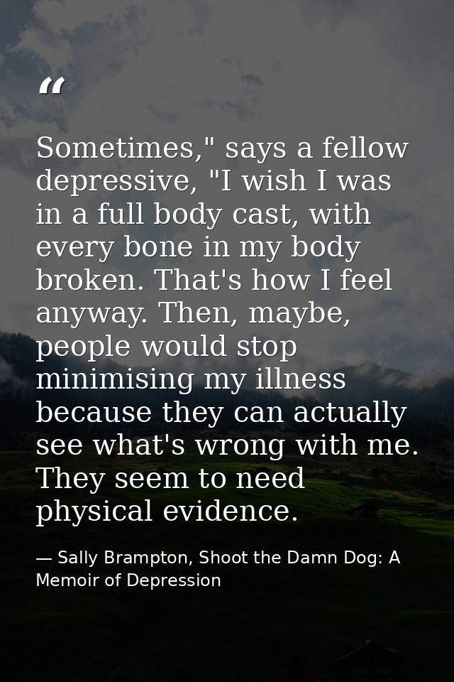 Sometimes," says a fellow depressive, "I wish I was in a full body cast, with every bone in my body broken. That's how I — Sally Brampton, Shoot the Damn Dog: A Memoir of Depression