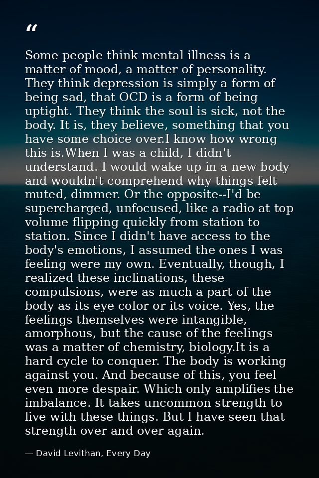 Some people think mental illness is a matter of mood, a matter of personality. They think depression is simply a form of — David Levithan, Every Day
