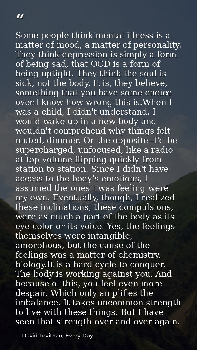Some people think mental illness is a matter of mood, a matter of personality. They think depression is simply a form of — David Levithan, Every Day