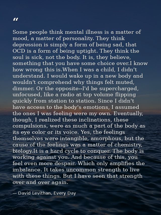 Some people think mental illness is a matter of mood, a matter of personality. They think depression is simply a form of — David Levithan, Every Day