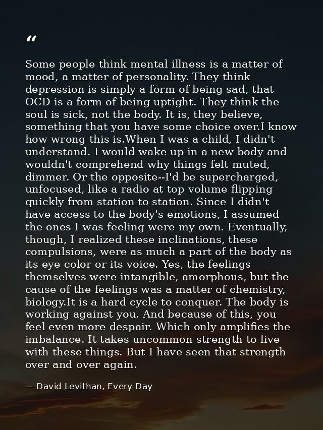 Some people think mental illness is a matter of mood, a matter of personality. They think depression is simply a form of — David Levithan, Every Day