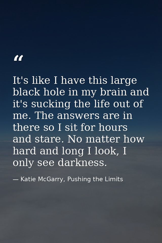 It's like I have this large black hole in my brain and it's sucking the life out of me. The answers are in there so I si — Katie McGarry, Pushing the Limits