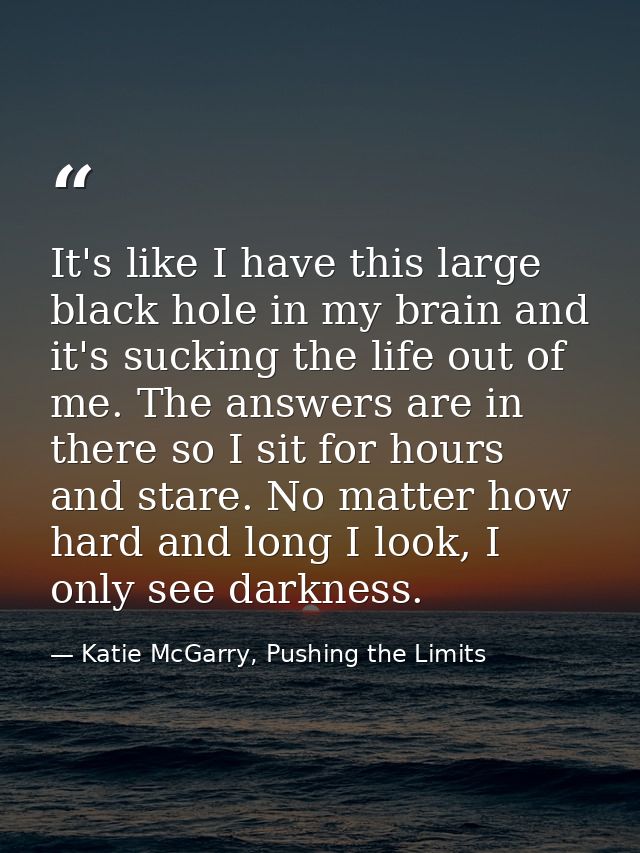 It's like I have this large black hole in my brain and it's sucking the life out of me. The answers are in there so I si — Katie McGarry, Pushing the Limits