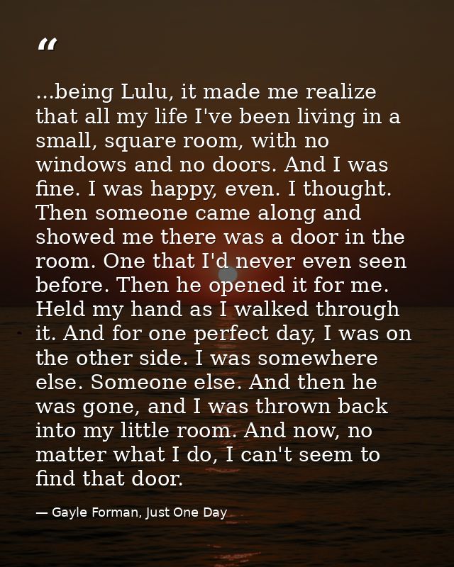 ...being Lulu, it made me realize that all my life I've been living in a small, square room, with no windows and no door — Gayle Forman, Just One Day