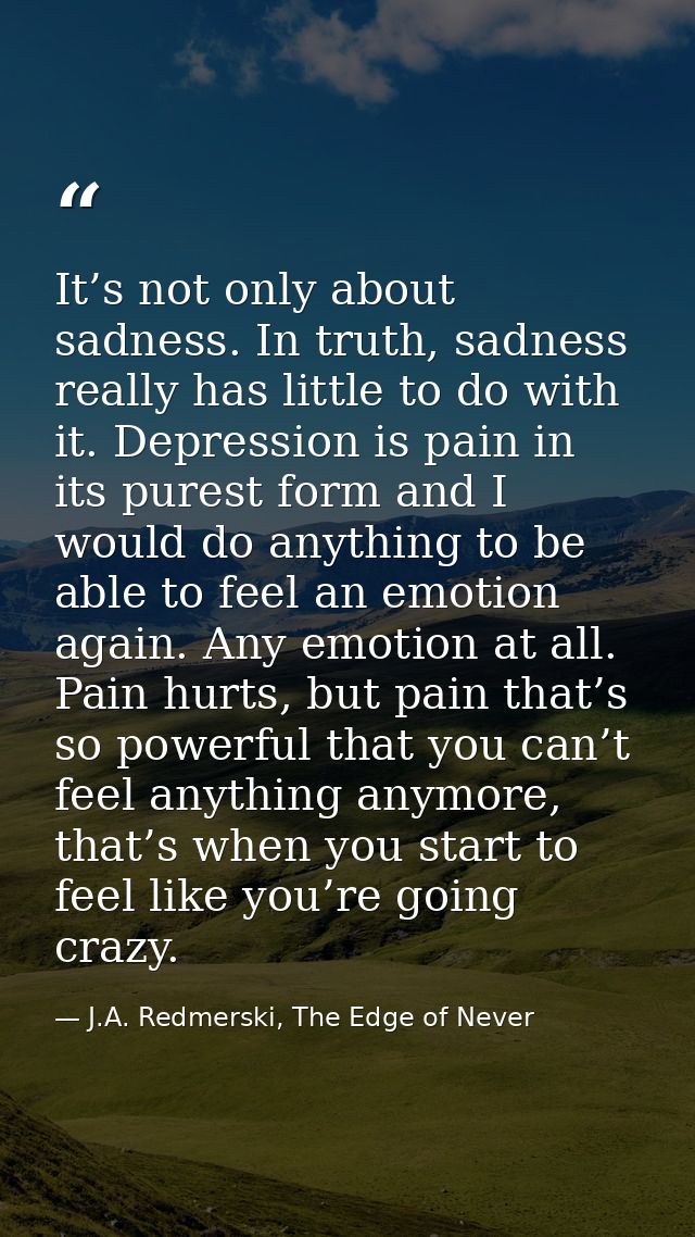 It’s not only about sadness. In truth, sadness really has little to do with it. Depression is pain in its purest form an — J.A. Redmerski, The Edge of Never