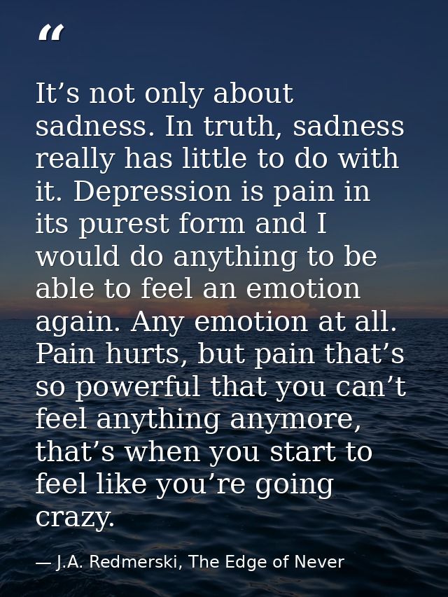 It’s not only about sadness. In truth, sadness really has little to do with it. Depression is pain in its purest form an — J.A. Redmerski, The Edge of Never