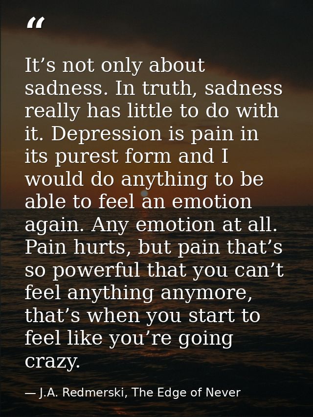 It’s not only about sadness. In truth, sadness really has little to do with it. Depression is pain in its purest form an — J.A. Redmerski, The Edge of Never
