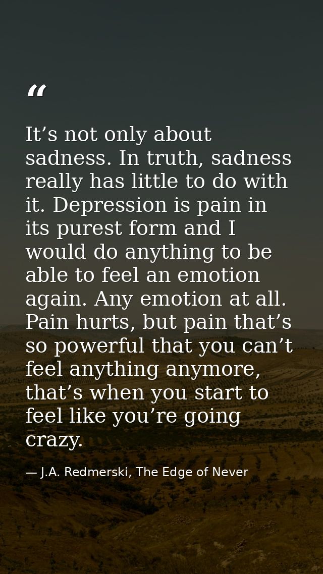It’s not only about sadness. In truth, sadness really has little to do with it. Depression is pain in its purest form an — J.A. Redmerski, The Edge of Never