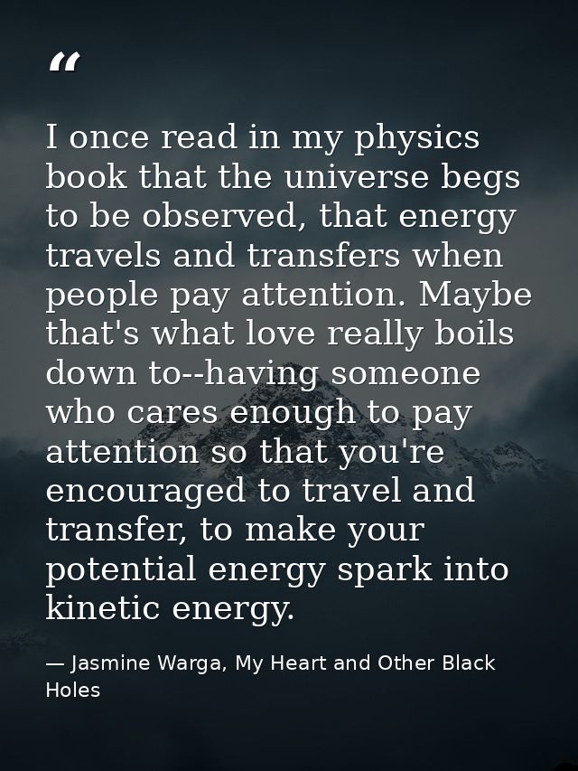 I once read in my physics book that the universe begs to be observed, that energy travels and transfers when people pay  — Jasmine Warga, My Heart and Other Black Holes