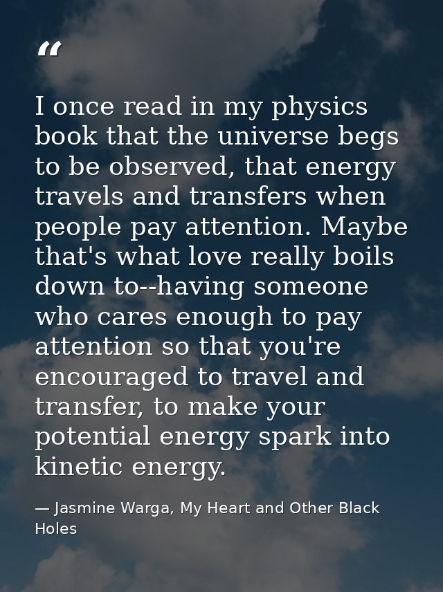 I once read in my physics book that the universe begs to be observed, that energy travels and transfers when people pay  — Jasmine Warga, My Heart and Other Black Holes