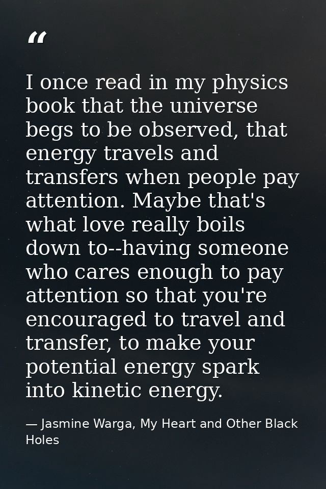 I once read in my physics book that the universe begs to be observed, that energy travels and transfers when people pay  — Jasmine Warga, My Heart and Other Black Holes