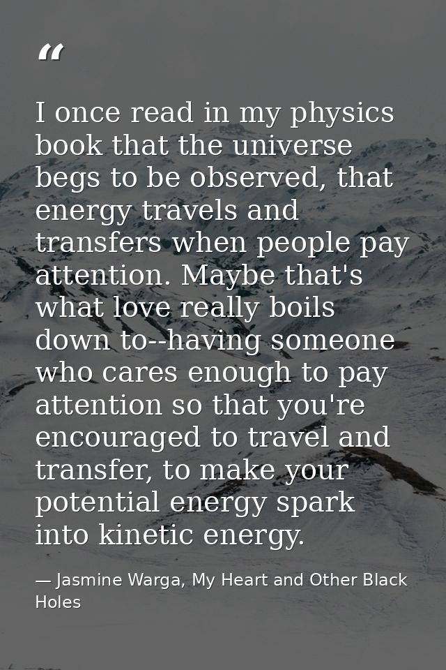 I once read in my physics book that the universe begs to be observed, that energy travels and transfers when people pay  — Jasmine Warga, My Heart and Other Black Holes